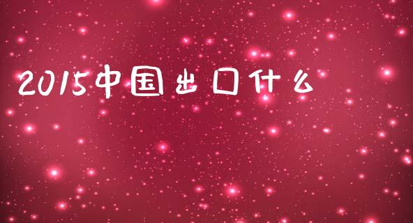 2015中国出囗什么_https://wap.jnlaobingbanjia.com_财经资讯_第1张