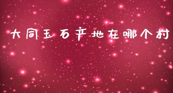 大同玉石产地在哪个村_https://wap.jnlaobingbanjia.com_证券公告_第1张