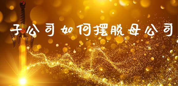 子公司如何摆脱母公司_https://wap.jnlaobingbanjia.com_金融理财_第1张