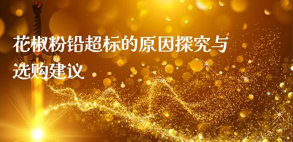 花椒粉铅超标的原因探究与选购建议_https://wap.jnlaobingbanjia.com_财经资讯_第1张