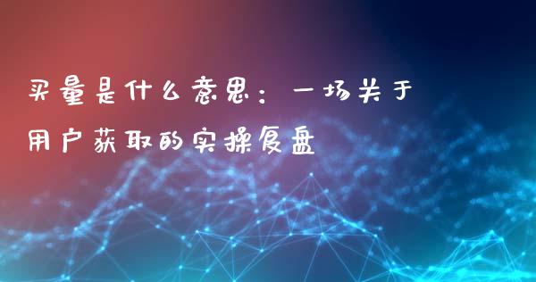 买量是什么意思：一场关于用户获取的实操复盘_https://wap.jnlaobingbanjia.com_基金分析_第1张
