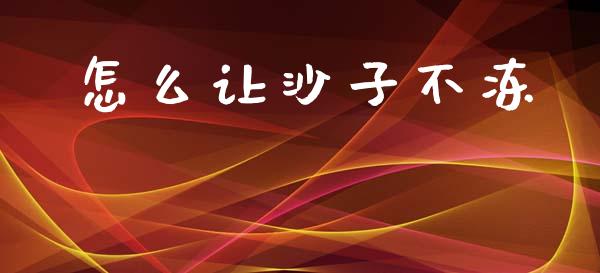怎么让沙子不冻_https://wap.jnlaobingbanjia.com_金融理财_第1张