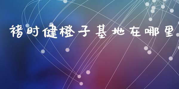 褚时健橙子基地在哪里_https://wap.jnlaobingbanjia.com_金融理财_第1张