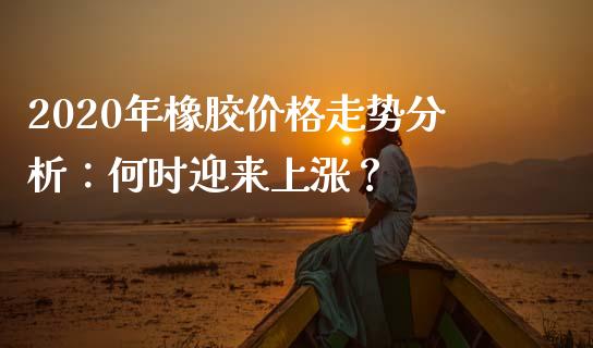 2020年橡胶价格走势分析：何时迎来上涨？_https://wap.jnlaobingbanjia.com_财经资讯_第1张