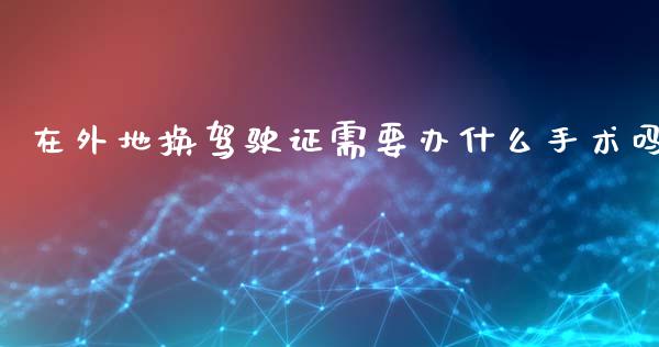 在外地换驾驶证需要办什么手术吗_https://wap.jnlaobingbanjia.com_基金分析_第1张