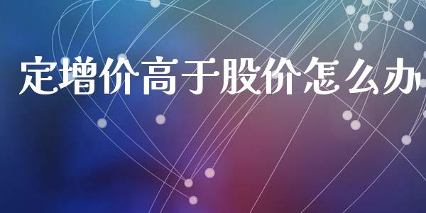定增价高于股价怎么办_https://wap.jnlaobingbanjia.com_证券公告_第1张