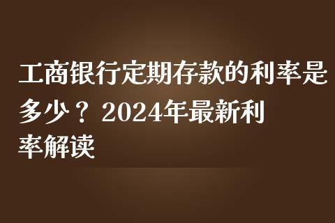 工商银行定期存款的利率是多少？ 2024年最新利率解读_https://wap.jnlaobingbanjia.com_金融理财_第1张