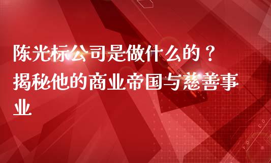 陈光标公司是做什么的? 揭秘他的商业帝国与慈善事业_证券公告_第1张_财经资讯_股市行情_财务管理_金融理财 陈光标公司是做什么的? 揭秘他的商业帝国与慈善事业_https://wap.jnlaobingbanjia.com_证券公告_第1张
