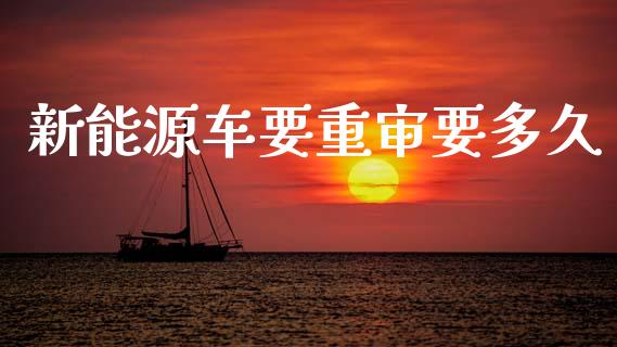 新能源车要重审要多久_https://wap.jnlaobingbanjia.com_财经资讯_第1张