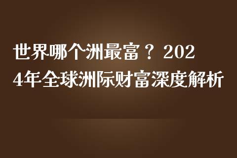 世界哪个洲最富？ 2024年全球洲际财富深度解析_https://wap.jnlaobingbanjia.com_证券公告_第1张
