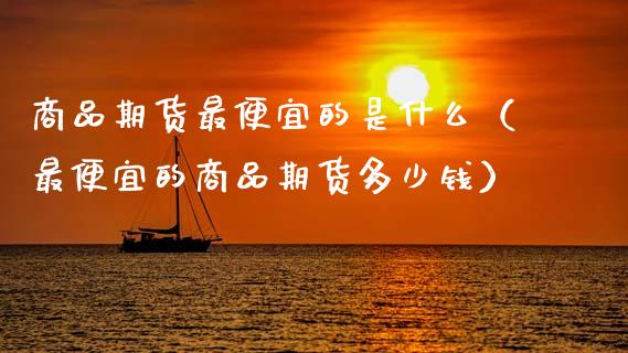 商品期货最便宜的是什么(最便宜的商品期货多少钱)_基金分析_第1张_财经资讯_股市行情_财务管理_金融理财 商品期货最便宜的是什么(最便宜的商品期货多少钱)_https://wap.jnlaobingbanjia.com_基金分析_第1张