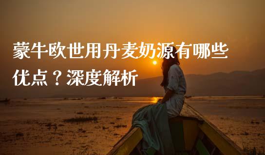 蒙牛欧世用丹麦奶源有哪些优点？深度解析_https://wap.jnlaobingbanjia.com_财务管理_第1张