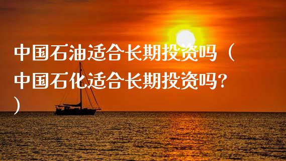 中国石油适合长期投资吗（中国石化适合长期投资吗?）_https://wap.jnlaobingbanjia.com_金融理财_第1张