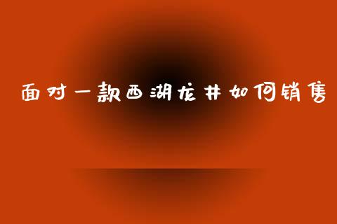 面对一款西湖龙井如何销售_https://wap.jnlaobingbanjia.com_财经资讯_第1张