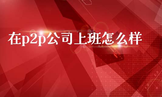 在p2p公司上班怎么样_https://wap.jnlaobingbanjia.com_股市行情_第1张