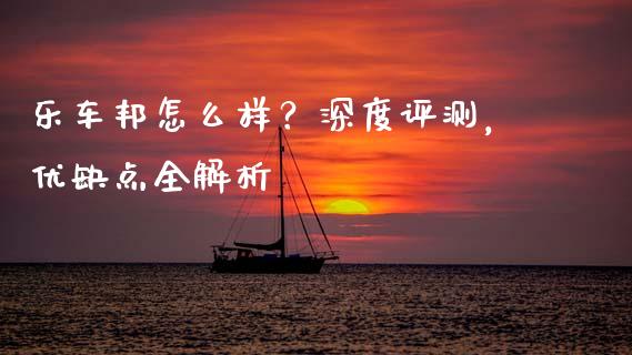 乐车邦怎么样？深度评测，优缺点全解析_https://wap.jnlaobingbanjia.com_证券公告_第1张