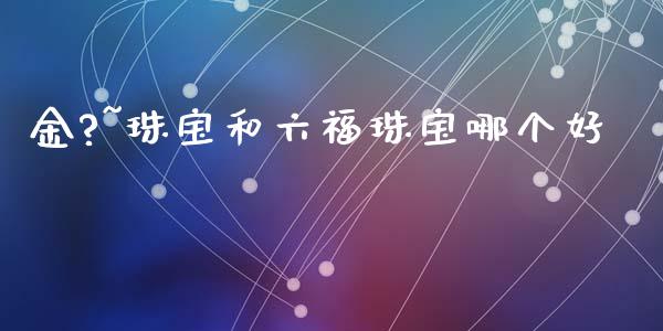 金?~珠宝和六福珠宝哪个好_https://wap.jnlaobingbanjia.com_股市行情_第1张