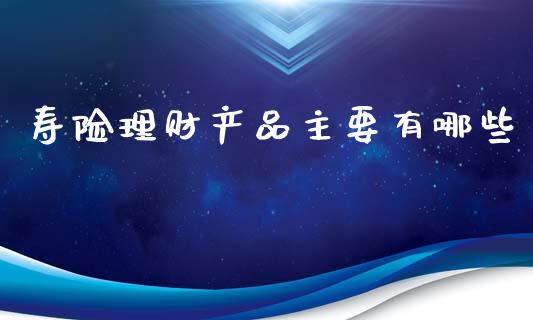 寿险理财产品主要有哪些_https://wap.jnlaobingbanjia.com_财经资讯_第1张