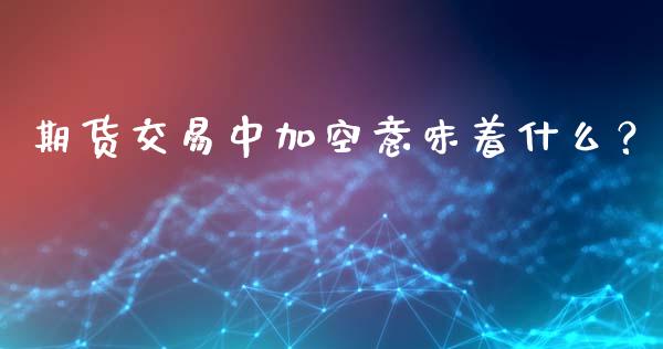 期货交易中加空意味着什么？_https://wap.jnlaobingbanjia.com_财经资讯_第1张