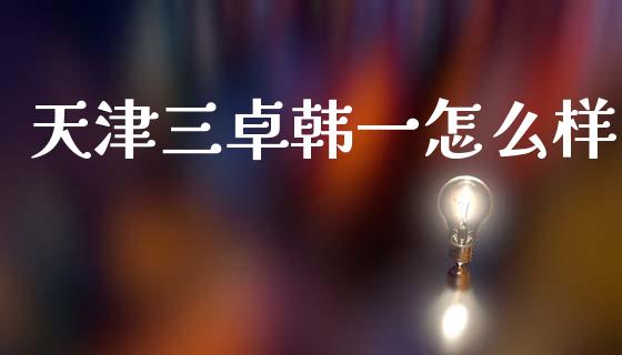 天津三卓韩一怎么样_https://wap.jnlaobingbanjia.com_金融理财_第1张