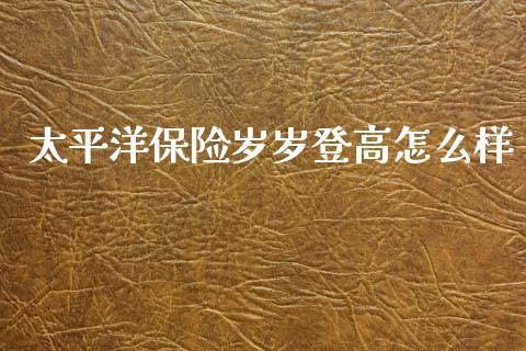 太平洋保险岁岁登高怎么样_https://wap.jnlaobingbanjia.com_金融理财_第1张