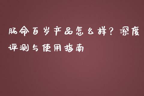 肠命百岁产品怎么样？深度评测与使用指南_https://wap.jnlaobingbanjia.com_财经资讯_第1张