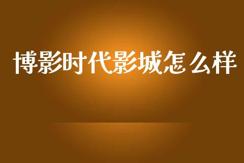 博影时代影城怎么样_https://wap.jnlaobingbanjia.com_股市行情_第1张