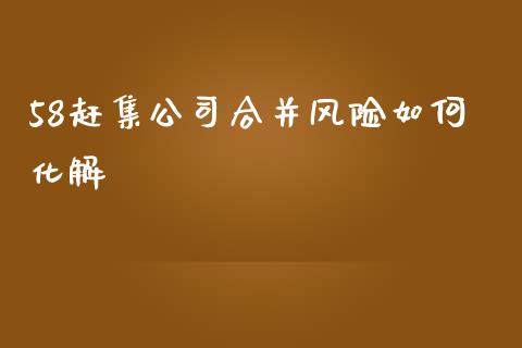 58赶集公司合并风险如何化解_https://wap.jnlaobingbanjia.com_财经资讯_第1张