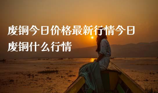 废铜今日价格最新行情今日废铜什么行情_https://wap.jnlaobingbanjia.com_证券公告_第1张