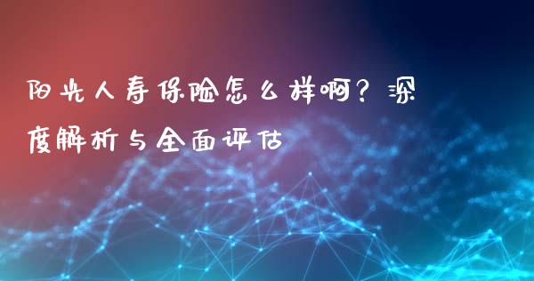 阳光人寿保险怎么样啊？深度解析与全面评估_https://wap.jnlaobingbanjia.com_金融理财_第1张