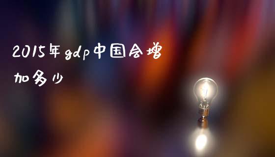 2015年gdp中国会增加多少_https://wap.jnlaobingbanjia.com_财经资讯_第1张