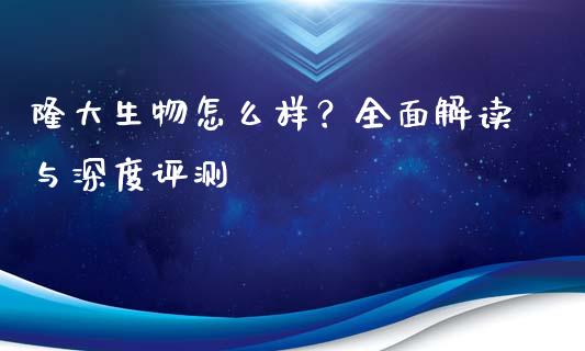 隆大生物怎么样？全面解读与深度评测_https://wap.jnlaobingbanjia.com_股市行情_第1张